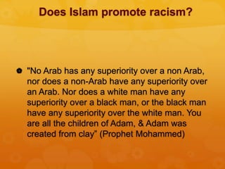 Does Islam promote racism?
 "No Arab has any superiority over a non Arab,
nor does a non-Arab have any superiority over
an Arab. Nor does a white man have any
superiority over a black man, or the black man
have any superiority over the white man. You
are all the children of Adam, & Adam was
created from clay” (Prophet Mohammed)
 