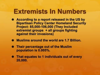Extremists In Numbers
 According to a report released in the US by
Bipartisan Policy Center Homeland Security
Project: 85,000-106,000 (They Included
extremist groups + all groups fighting
against their invasions)
 Muslims around the world are 1.7 Billion.
 Their percentage out of the Muslim
population is 0.005%.
 That equates to 1 individuals out of every
20,000.
 