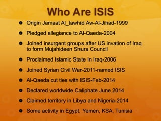 Who Are ISIS
 Origin Jamaat Al_tawhid Aw-Al-Jihad-1999
 Pledged allegiance to Al-Qaeda-2004
 Joined insurgent groups after US invation of Iraq
to form Mujahideen Shura Council
 Proclaimed Islamic State In Iraq-2006
 Joined Syrian Civil War-2011-named ISIS
 Al-Qaeda cut ties with ISIS-Feb-2014
 Declared worldwide Caliphate June 2014
 Claimed territory in Libya and Nigeria-2014
 Some activity in Egypt, Yemen, KSA, Tunisia
 