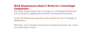 Work Requirement (Euler’s Work) for a Centrifugal
Compressor:
The work required/kg of air in a stage of a centrifugal compressor
can be found by applying the moment of momentum theorem.
As per the Newtonian equation, force is given by rate of change of
momentum.
Similarly, rate of change of moment of momentum about the centre
of rotation gives torque.
 