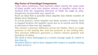 Slip Factor of Centrifugal Compressors:
Under ideal conditions, fluid particles follow exactly the same path
of blade profile such that relative velocity at impeller outlet tip is
inclined with the tangential direction at blade tip angle β2 only,
irrespective of mass flow rate, speed etc.
Such an ideal flow is possible when impeller has infinite number of
blades of no thickness.
In actual practice, when impeller has finite number of blades, fluid
is trapped between the impeller vanes due to its inertia and the fluid
is reluctant to flow over the impeller.
This causes a pressure difference across the blades. There is a high
pressure at the leading face and low pressure at the trailing face.
This pressure difference generates a relative velocity gradient and
formation of eddies.
The fluid is thus discharged at a certain average angle β’2 which is
less than β2.
Therefore fluid is said to have slipped with respect to impeller during
its flow across it.
 