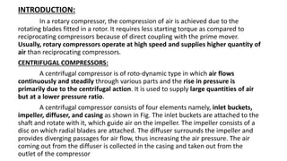 INTRODUCTION:
In a rotary compressor, the compression of air is achieved due to the
rotating blades fitted in a rotor. It requires less starting torque as compared to
reciprocating compressors because of direct coupling with the prime mover.
Usually, rotary compressors operate at high speed and supplies higher quantity of
air than reciprocating compressors.
CENTRIFUGAL COMPRESSORS:
A centrifugal compressor is of roto-dynamic type in which air flows
continuously and steadily through various parts and the rise in pressure is
primarily due to the centrifugal action. It is used to supply large quantities of air
but at a lower pressure ratio.
A centrifugal compressor consists of four elements namely, inlet buckets,
impeller, diffuser, and casing as shown in Fig. The inlet buckets are attached to the
shaft and rotate with it, which guide air on the impeller. The impeller consists of a
disc on which radial blades are attached. The diffuser surrounds the impeller and
provides diverging passages for air flow, thus increasing the air pressure. The air
coming out from the diffuser is collected in the casing and taken out from the
outlet of the compressor
 