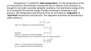Temperature T is called the ‘static temperature’; it is the temperature of the
air measured by a thermometer moving with the air velocity. If the moving air is
brought to rest under reversible adiabatic conditions, the total kinetic energy of the
air is converted into thermal energy, thereby increasing its temperature and
pressure. This temperature and pressure of the air are known as ‘stagnation’ or
‘total head’ temperature and pressure. The stagnation quantities are denoted by a
suffix notation o.
 