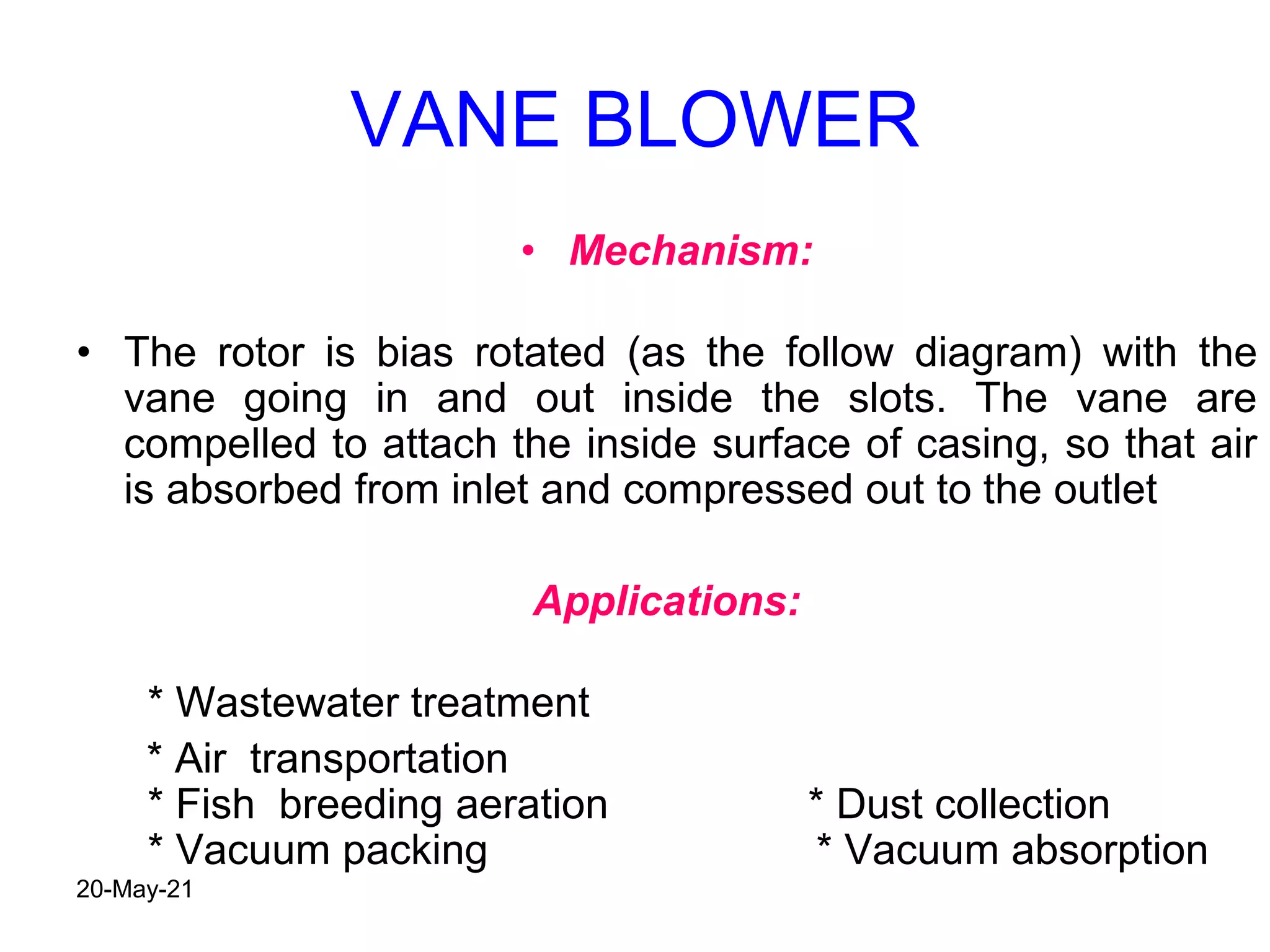 VANE BLOWER
• Mechanism:
• The rotor is bias rotated (as the follow diagram) with the
vane going in and out inside the slots. The vane are
compelled to attach the inside surface of casing, so that air
is absorbed from inlet and compressed out to the outlet
Applications:
* Wastewater treatment
* Air transportation
* Fish breeding aeration * Dust collection
* Vacuum packing * Vacuum absorption
20-May-21
 