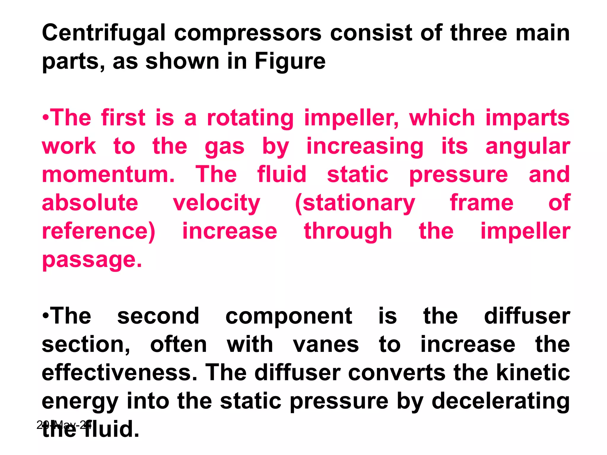 Centrifugal compressors consist of three main
parts, as shown in Figure
•The first is a rotating impeller, which imparts
work to the gas by increasing its angular
momentum. The fluid static pressure and
absolute velocity (stationary frame of
reference) increase through the impeller
passage.
•The second component is the diffuser
section, often with vanes to increase the
effectiveness. The diffuser converts the kinetic
energy into the static pressure by decelerating
the fluid.
20-May-21
 
