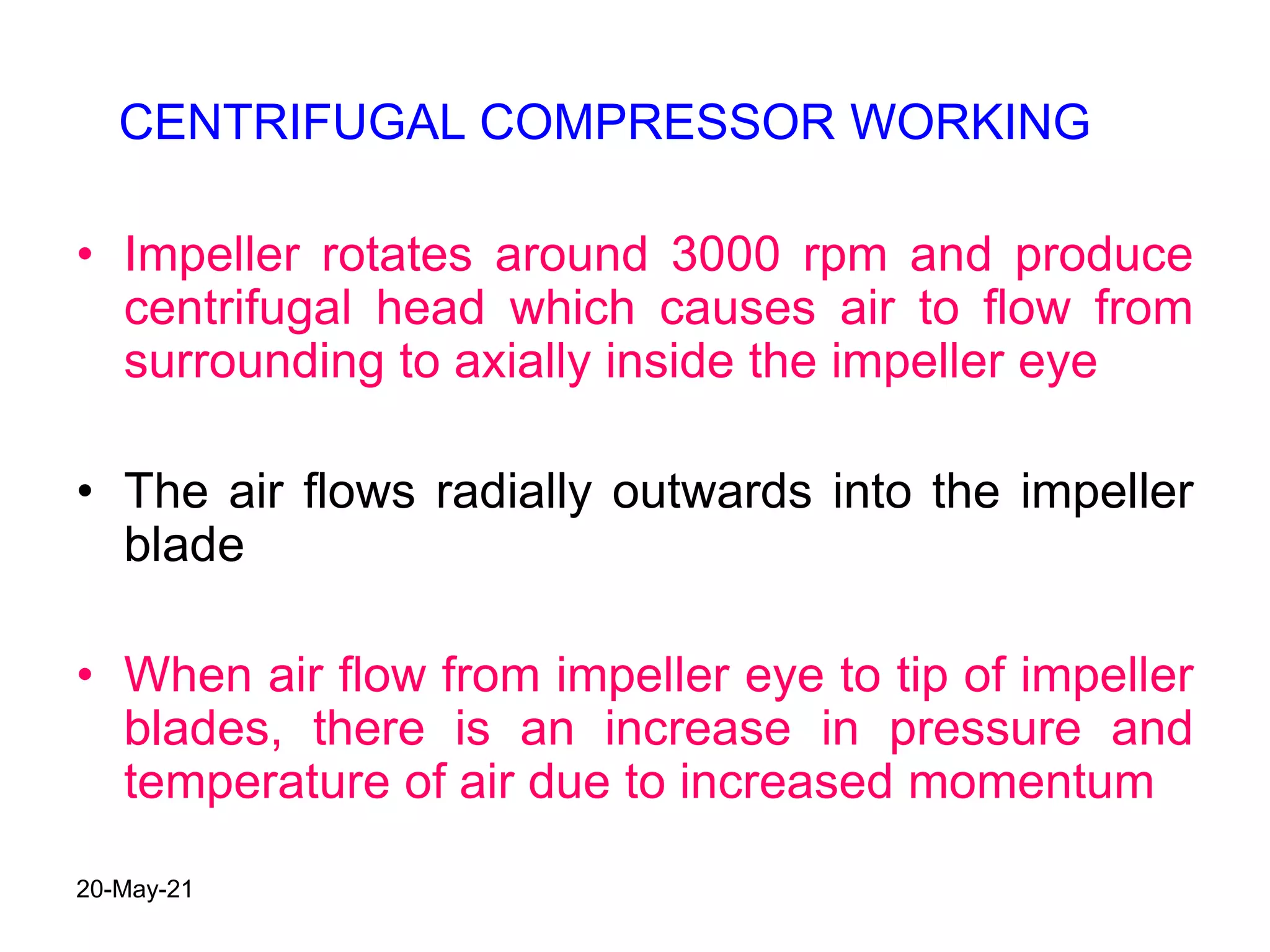 • Impeller rotates around 3000 rpm and produce
centrifugal head which causes air to flow from
surrounding to axially inside the impeller eye
• The air flows radially outwards into the impeller
blade
• When air flow from impeller eye to tip of impeller
blades, there is an increase in pressure and
temperature of air due to increased momentum
CENTRIFUGAL COMPRESSOR WORKING
20-May-21
 