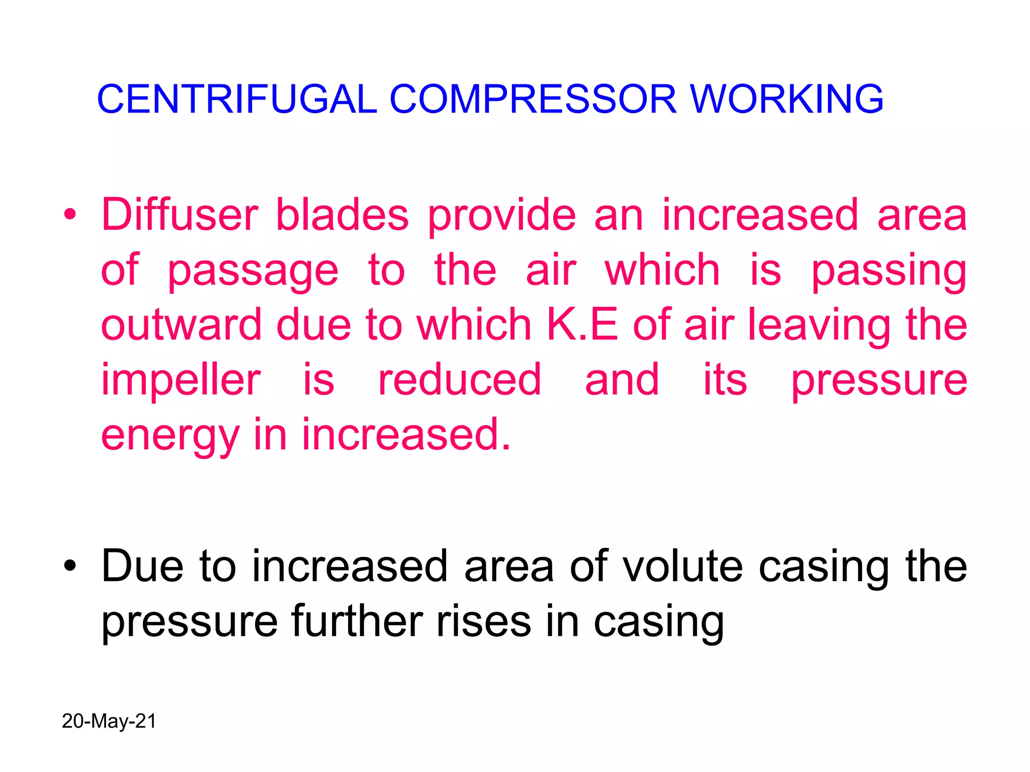 • Diffuser blades provide an increased area
of passage to the air which is passing
outward due to which K.E of air leaving the
impeller is reduced and its pressure
energy in increased.
• Due to increased area of volute casing the
pressure further rises in casing
CENTRIFUGAL COMPRESSOR WORKING
20-May-21
 
