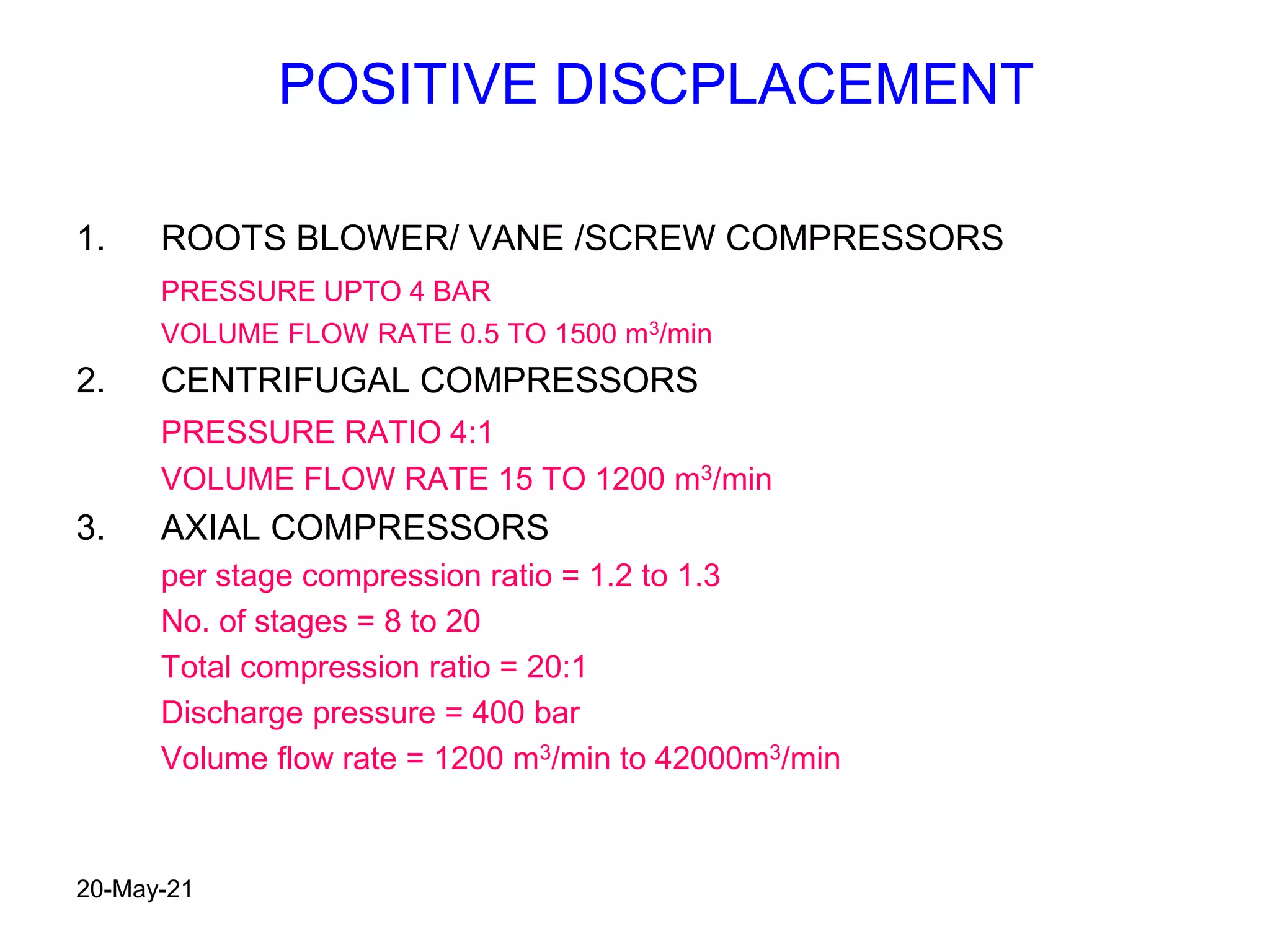 POSITIVE DISCPLACEMENT
1. ROOTS BLOWER/ VANE /SCREW COMPRESSORS
PRESSURE UPTO 4 BAR
VOLUME FLOW RATE 0.5 TO 1500 m3/min
2. CENTRIFUGAL COMPRESSORS
PRESSURE RATIO 4:1
VOLUME FLOW RATE 15 TO 1200 m3/min
3. AXIAL COMPRESSORS
per stage compression ratio = 1.2 to 1.3
No. of stages = 8 to 20
Total compression ratio = 20:1
Discharge pressure = 400 bar
Volume flow rate = 1200 m3/min to 42000m3/min
20-May-21
 
