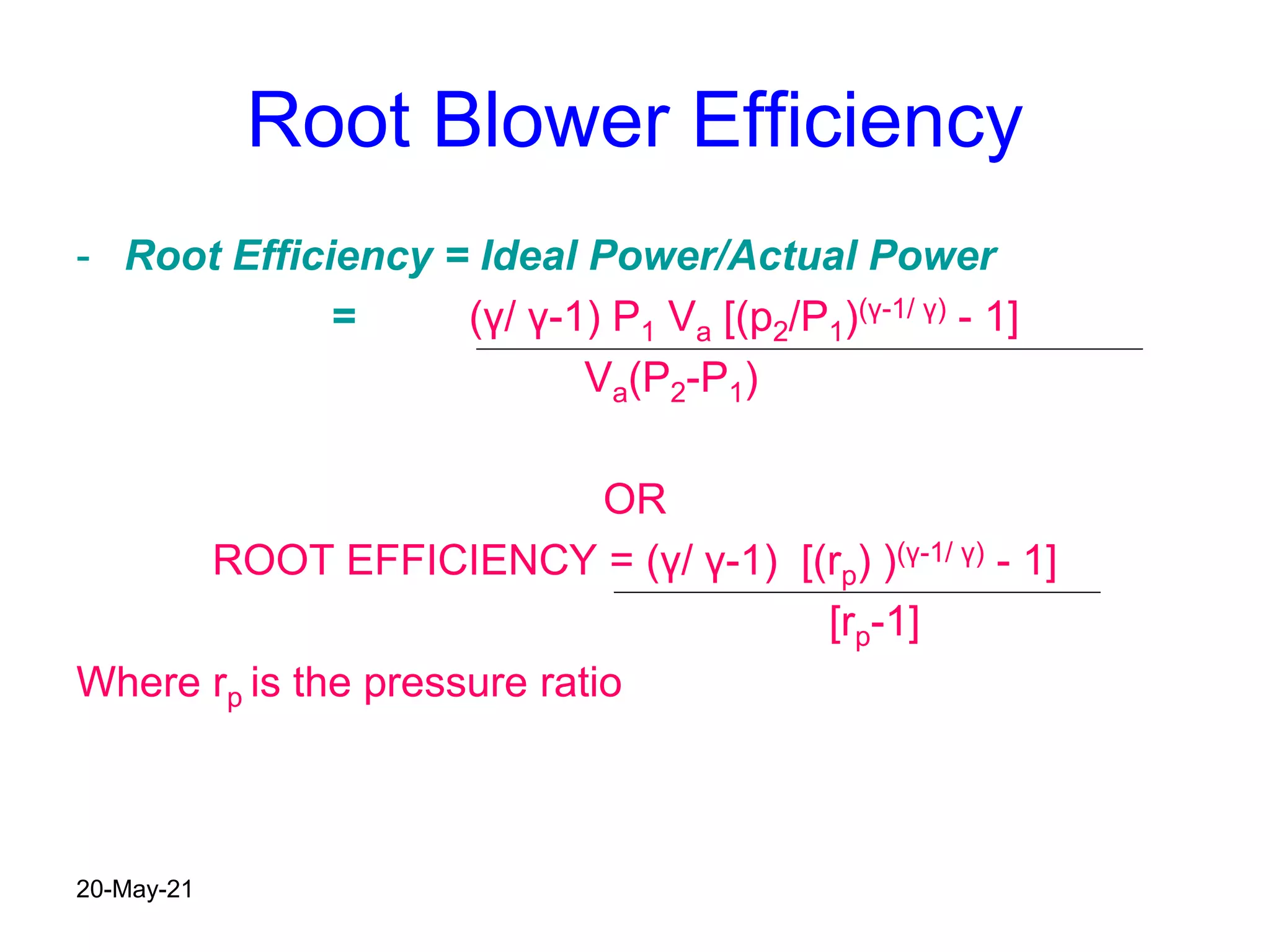 Root Blower Efficiency
- Root Efficiency = Ideal Power/Actual Power
= (γ/ γ-1) P1 Va [(p2/P1)(γ-1/ γ) - 1]
Va(P2-P1)
OR
ROOT EFFICIENCY = (γ/ γ-1) [(rp) )(γ-1/ γ) - 1]
[rp-1]
Where rp is the pressure ratio
20-May-21
 
