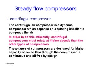 Steady flow compressors
1. centrifugal compressor
The centrifugal air compressor is a dynamic
compressor which depends on a rotating impeller to
compress the air
In order to do this efficiently, centrifugal
compressors must rotate at higher speeds than the
other types of compressors
These types of compressors are designed for higher
capacity because flow through the compressor is
continuous and oil free by design
20-May-21
 