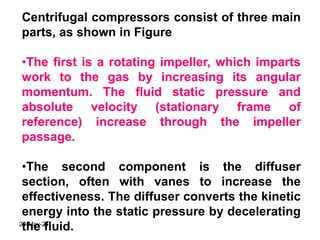Centrifugal compressors consist of three main
parts, as shown in Figure
•The first is a rotating impeller, which imparts
work to the gas by increasing its angular
momentum. The fluid static pressure and
absolute velocity (stationary frame of
reference) increase through the impeller
passage.
•The second component is the diffuser
section, often with vanes to increase the
effectiveness. The diffuser converts the kinetic
energy into the static pressure by decelerating
the fluid.
20-May-21
 