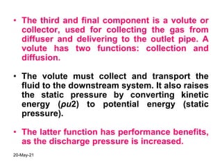 • The third and final component is a volute or
collector, used for collecting the gas from
diffuser and delivering to the outlet pipe. A
volute has two functions: collection and
diffusion.
• The volute must collect and transport the
fluid to the downstream system. It also raises
the static pressure by converting kinetic
energy (ρu2) to potential energy (static
pressure).
• The latter function has performance benefits,
as the discharge pressure is increased.
20-May-21
 