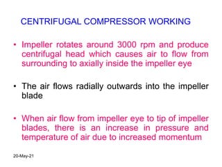 • Impeller rotates around 3000 rpm and produce
centrifugal head which causes air to flow from
surrounding to axially inside the impeller eye
• The air flows radially outwards into the impeller
blade
• When air flow from impeller eye to tip of impeller
blades, there is an increase in pressure and
temperature of air due to increased momentum
CENTRIFUGAL COMPRESSOR WORKING
20-May-21
 