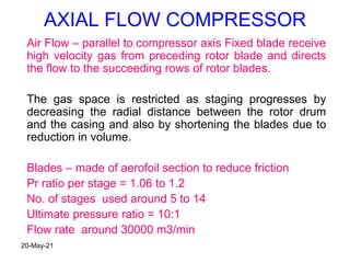 AXIAL FLOW COMPRESSOR
Air Flow – parallel to compressor axis Fixed blade receive
high velocity gas from preceding rotor blade and directs
the flow to the succeeding rows of rotor blades.
The gas space is restricted as staging progresses by
decreasing the radial distance between the rotor drum
and the casing and also by shortening the blades due to
reduction in volume.
Blades – made of aerofoil section to reduce friction
Pr ratio per stage = 1.06 to 1.2
No. of stages used around 5 to 14
Ultimate pressure ratio = 10:1
Flow rate around 30000 m3/min
20-May-21
 