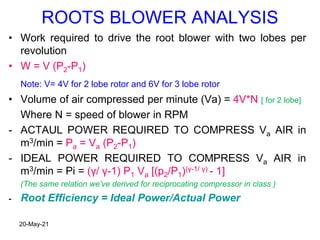 ROOTS BLOWER ANALYSIS
• Work required to drive the root blower with two lobes per
revolution
• W = V (P2-P1)
Note: V= 4V for 2 lobe rotor and 6V for 3 lobe rotor
• Volume of air compressed per minute (Va) = 4V*N [ for 2 lobe]
Where N = speed of blower in RPM
- ACTAUL POWER REQUIRED TO COMPRESS Va AIR in
m3/min = Pa = Va (P2-P1)
- IDEAL POWER REQUIRED TO COMPRESS Va AIR in
m3/min = Pi = (γ/ γ-1) P1 Va [(p2/P1)(γ-1/ γ) - 1]
(The same relation we’ve derived for reciprocating compressor in class )
- Root Efficiency = Ideal Power/Actual Power
20-May-21
 