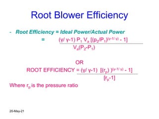 Root Blower Efficiency
- Root Efficiency = Ideal Power/Actual Power
= (γ/ γ-1) P1 Va [(p2/P1)(γ-1/ γ) - 1]
Va(P2-P1)
OR
ROOT EFFICIENCY = (γ/ γ-1) [(rp) )(γ-1/ γ) - 1]
[rp-1]
Where rp is the pressure ratio
20-May-21
 
