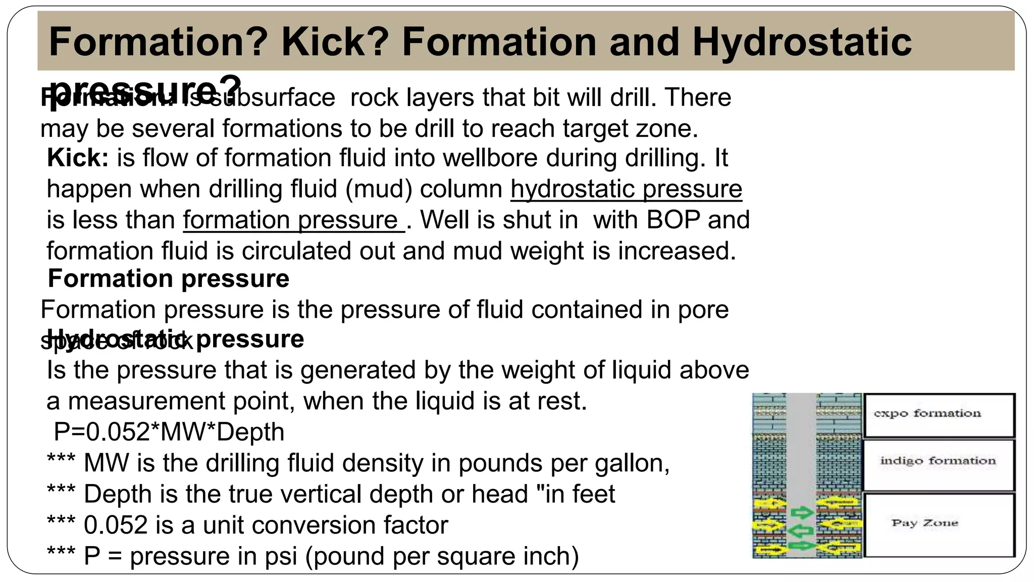 Formation: Is subsurface rock layers that bit will drill. There
may be several formations to be drill to reach target zone.
Kick: is flow of formation fluid into wellbore during drilling. It
happen when drilling fluid (mud) column hydrostatic pressure
is less than formation pressure . Well is shut in with BOP and
formation fluid is circulated out and mud weight is increased.
Formation pressure
Formation pressure is the pressure of fluid contained in pore
space of rockHydrostatic pressure
Is the pressure that is generated by the weight of liquid above
a measurement point, when the liquid is at rest.
P=0.052*MW*Depth
*** MW is the drilling fluid density in pounds per gallon,
*** Depth is the true vertical depth or head "in feet
*** 0.052 is a unit conversion factor
*** P = pressure in psi (pound per square inch)
Formation? Kick? Formation and Hydrostatic
pressure?
 