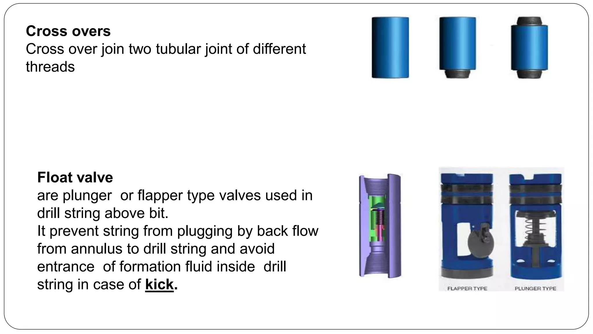 Cross overs
Cross over join two tubular joint of different
threads
Float valve
are plunger or flapper type valves used in
drill string above bit.
It prevent string from plugging by back flow
from annulus to drill string and avoid
entrance of formation fluid inside drill
string in case of kick.
 