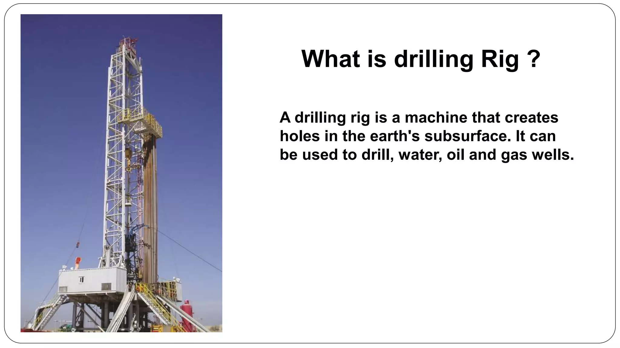 What is drilling Rig ?
A drilling rig is a machine that creates
holes in the earth's subsurface. It can
be used to drill, water, oil and gas wells.
 
