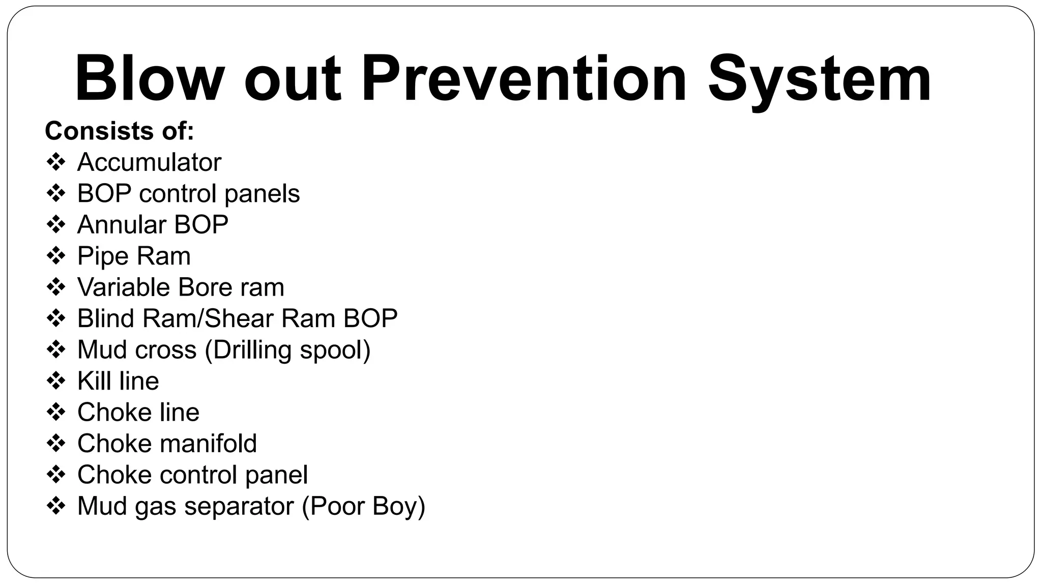 Blow out Prevention System
Consists of:
 Accumulator
 BOP control panels
 Annular BOP
 Pipe Ram
 Variable Bore ram
 Blind Ram/Shear Ram BOP
 Mud cross (Drilling spool)
 Kill line
 Choke line
 Choke manifold
 Choke control panel
 Mud gas separator (Poor Boy)
 