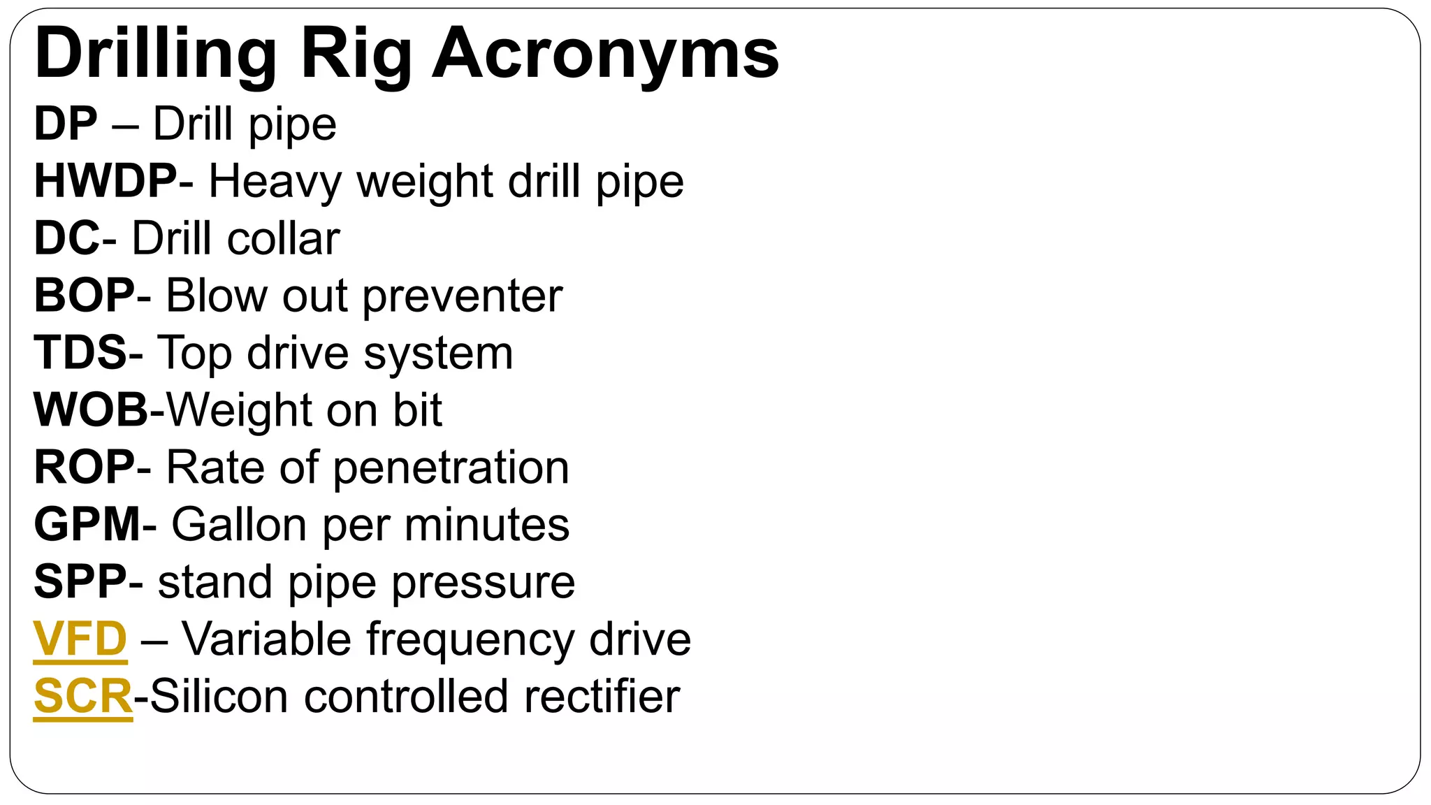 Drilling Rig Acronyms
DP – Drill pipe
HWDP- Heavy weight drill pipe
DC- Drill collar
BOP- Blow out preventer
TDS- Top drive system
WOB-Weight on bit
ROP- Rate of penetration
GPM- Gallon per minutes
SPP- stand pipe pressure
VFD – Variable frequency drive
SCR-Silicon controlled rectifier
 