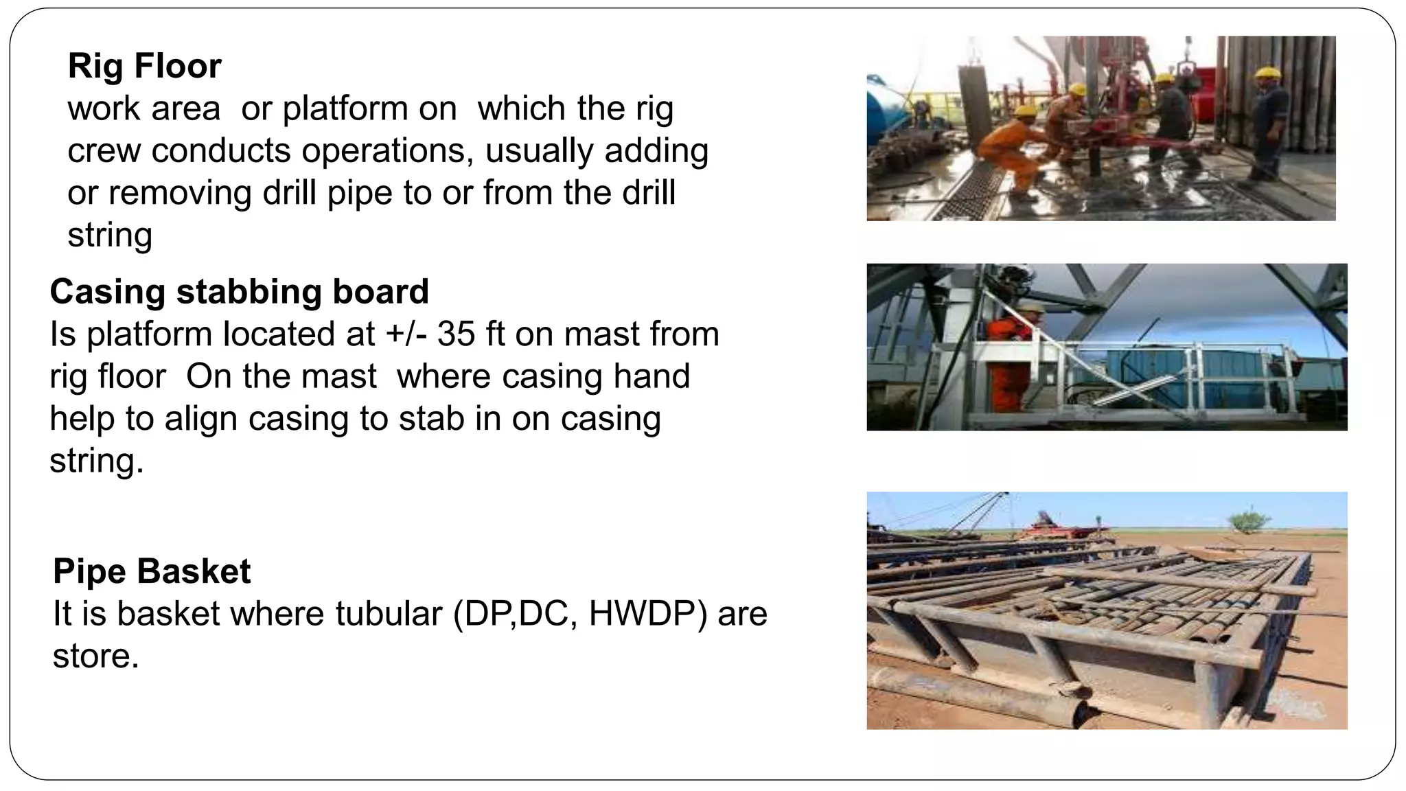 Rig Floor
work area or platform on which the rig
crew conducts operations, usually adding
or removing drill pipe to or from the drill
string
Casing stabbing board
Is platform located at +/- 35 ft on mast from
rig floor On the mast where casing hand
help to align casing to stab in on casing
string.
Pipe Basket
It is basket where tubular (DP,DC, HWDP) are
store.
 