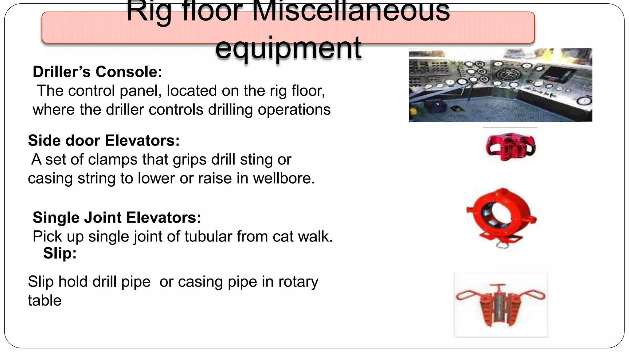 Driller’s Console:
The control panel, located on the rig floor,
where the driller controls drilling operations
Side door Elevators:
A set of clamps that grips drill sting or
casing string to lower or raise in wellbore.
Slip hold drill pipe or casing pipe in rotary
table
Slip:
Single Joint Elevators:
Pick up single joint of tubular from cat walk.
Rig floor Miscellaneous
equipment
 
