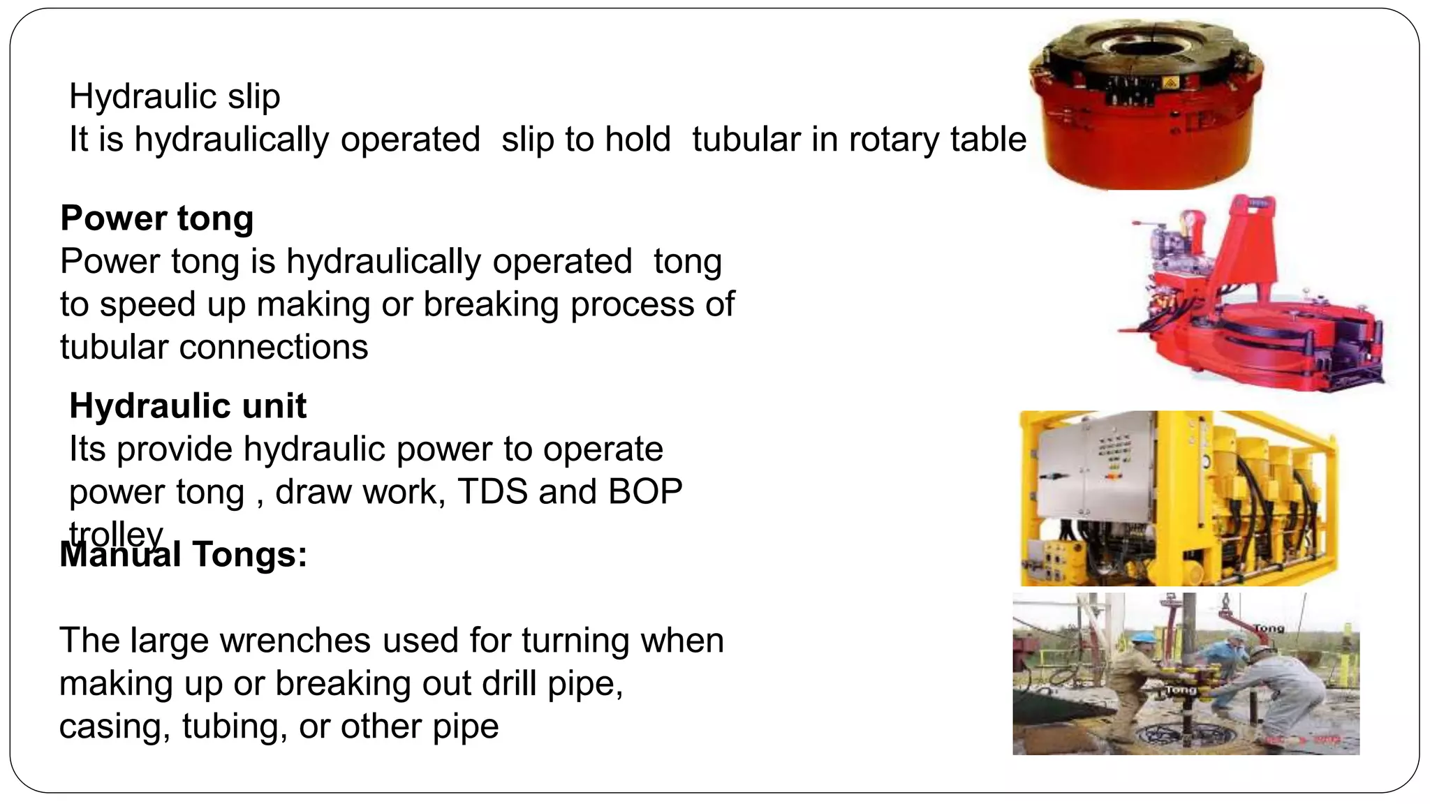 Manual Tongs:
The large wrenches used for turning when
making up or breaking out drill pipe,
casing, tubing, or other pipe
Power tong
Power tong is hydraulically operated tong
to speed up making or breaking process of
tubular connections
Hydraulic slip
It is hydraulically operated slip to hold tubular in rotary table
Hydraulic unit
Its provide hydraulic power to operate
power tong , draw work, TDS and BOP
trolley
 