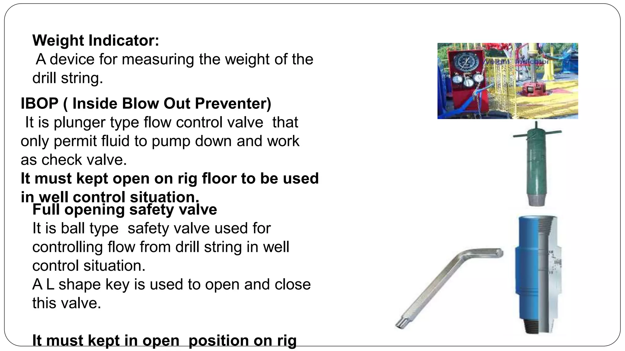 Weight Indicator:
A device for measuring the weight of the
drill string.
IBOP ( Inside Blow Out Preventer)
It is plunger type flow control valve that
only permit fluid to pump down and work
as check valve.
It must kept open on rig floor to be used
in well control situation.
Full opening safety valve
It is ball type safety valve used for
controlling flow from drill string in well
control situation.
A L shape key is used to open and close
this valve.
It must kept in open position on rig
 