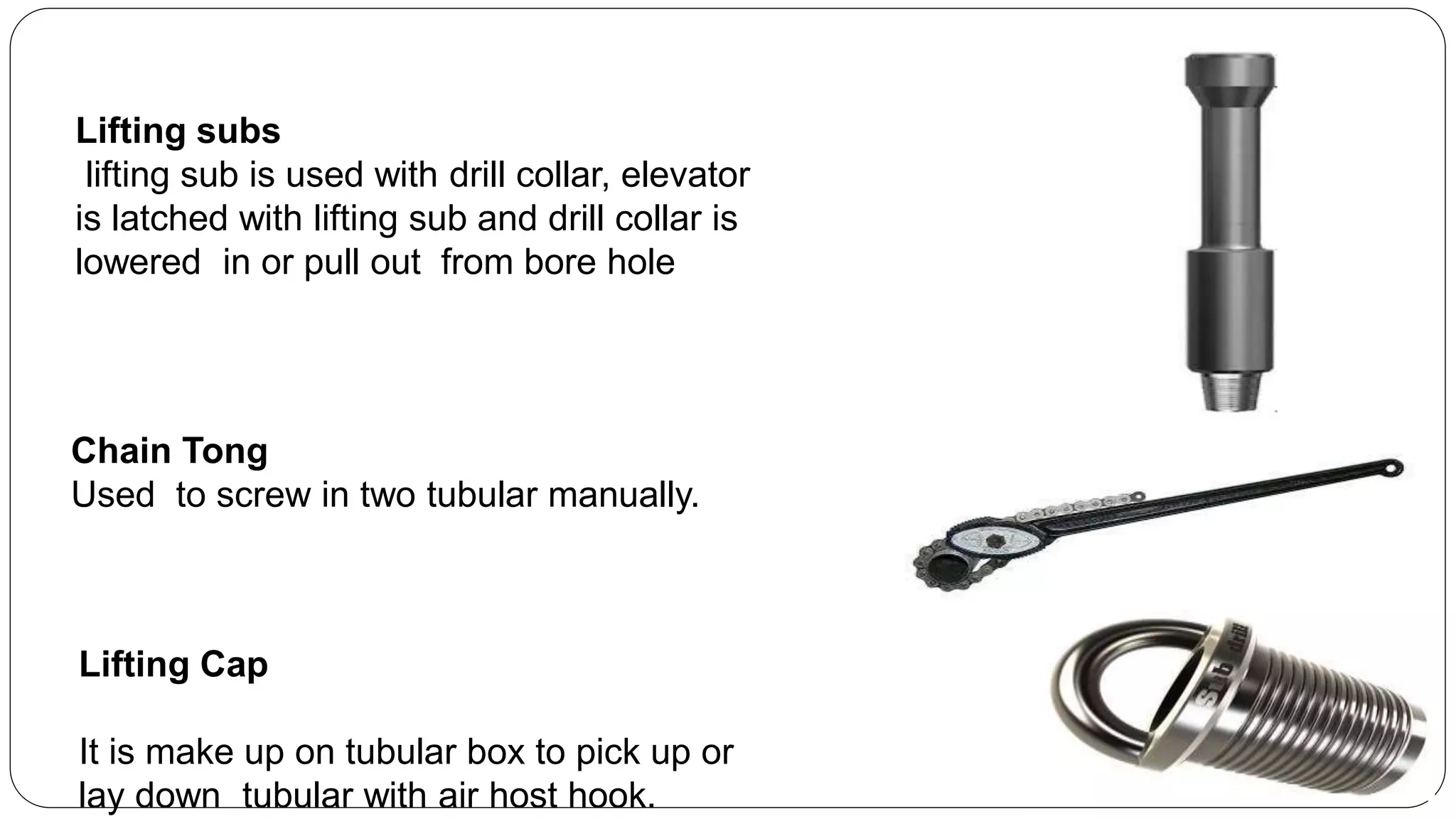 Lifting subs
lifting sub is used with drill collar, elevator
is latched with lifting sub and drill collar is
lowered in or pull out from bore hole
Lifting Cap
It is make up on tubular box to pick up or
lay down tubular with air host hook.
Chain Tong
Used to screw in two tubular manually.
 