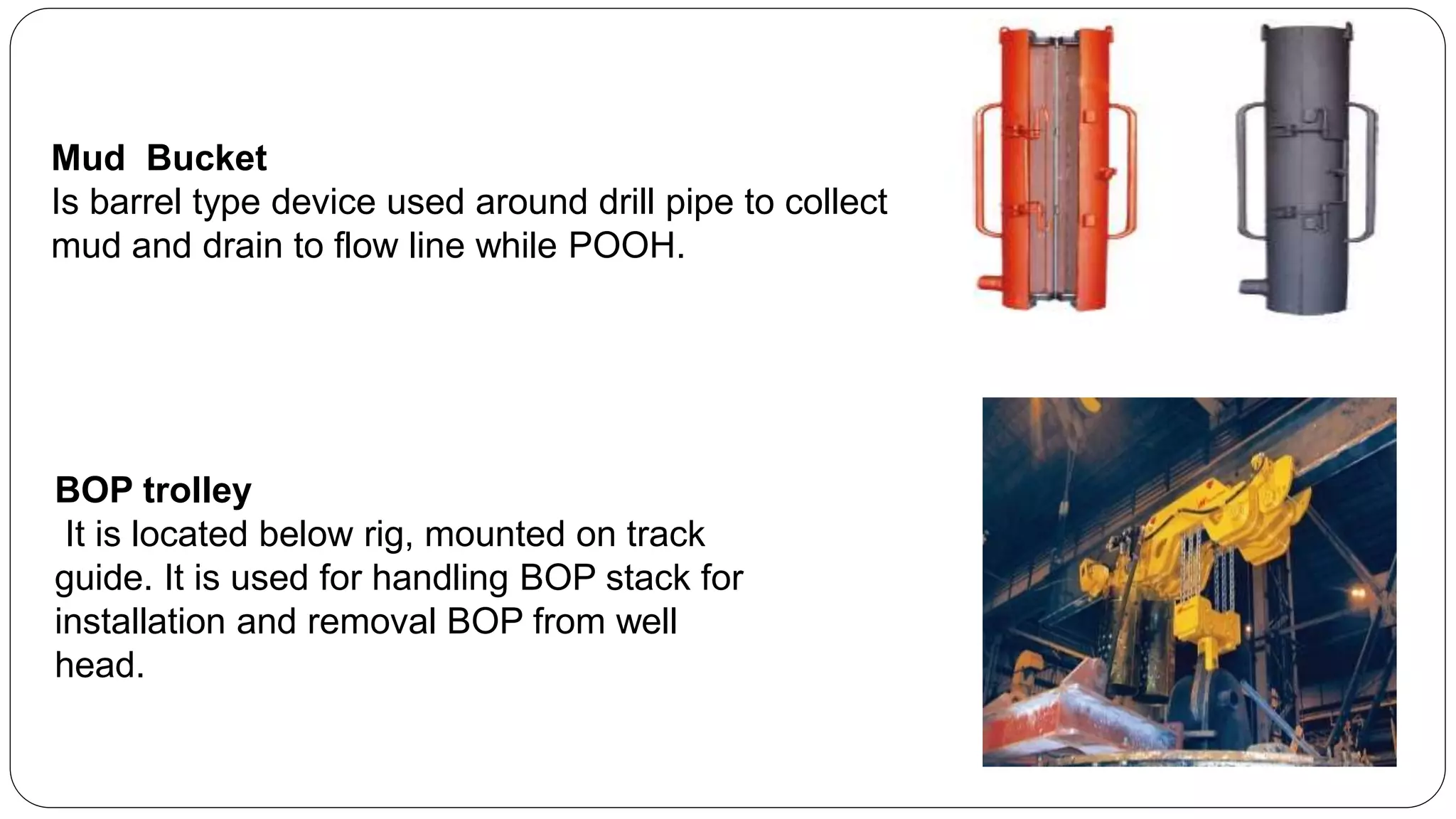 Mud Bucket
Is barrel type device used around drill pipe to collect
mud and drain to flow line while POOH.
BOP trolley
It is located below rig, mounted on track
guide. It is used for handling BOP stack for
installation and removal BOP from well
head.
 