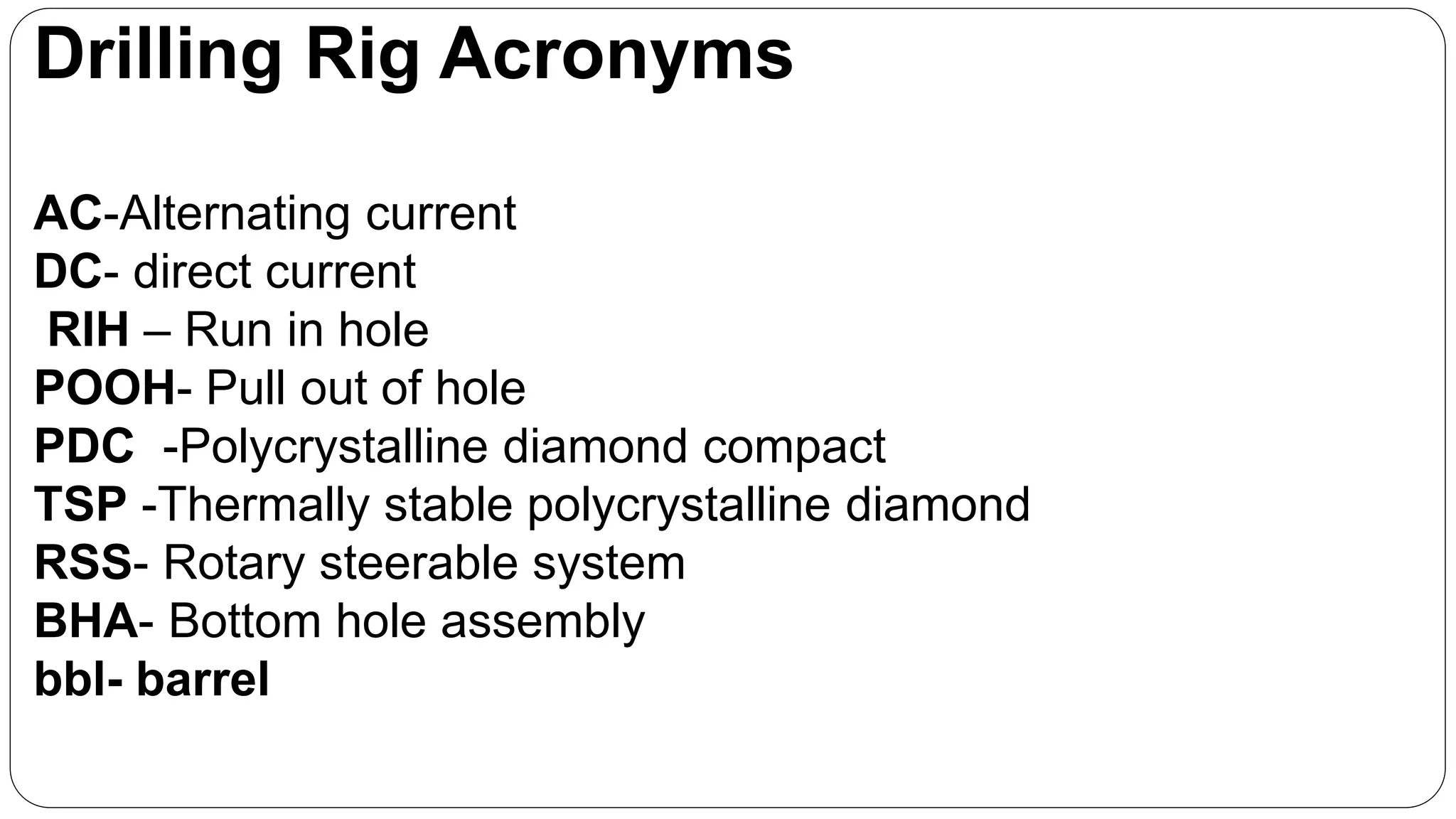 Drilling Rig Acronyms
AC-Alternating current
DC- direct current
RIH – Run in hole
POOH- Pull out of hole
PDC -Polycrystalline diamond compact
TSP -Thermally stable polycrystalline diamond
RSS- Rotary steerable system
BHA- Bottom hole assembly
bbl- barrel
 