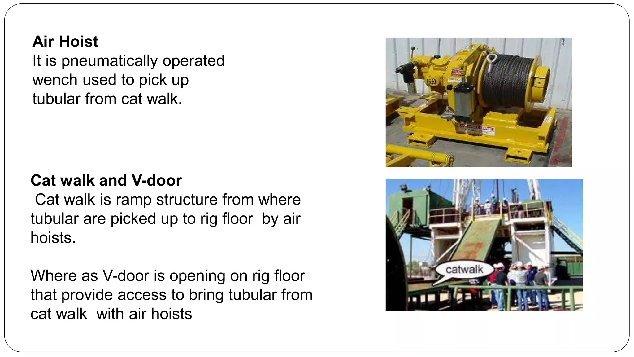 Cat walk and V-door
Cat walk is ramp structure from where
tubular are picked up to rig floor by air
hoists.
Where as V-door is opening on rig floor
that provide access to bring tubular from
cat walk with air hoists
Air Hoist
It is pneumatically operated
wench used to pick up
tubular from cat walk.
 