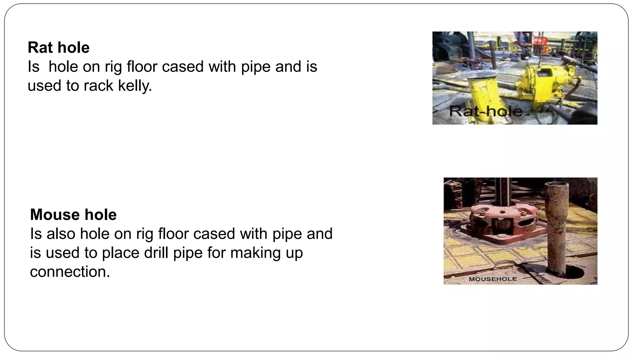 Rat hole
Is hole on rig floor cased with pipe and is
used to rack kelly.
Mouse hole
Is also hole on rig floor cased with pipe and
is used to place drill pipe for making up
connection.
 
