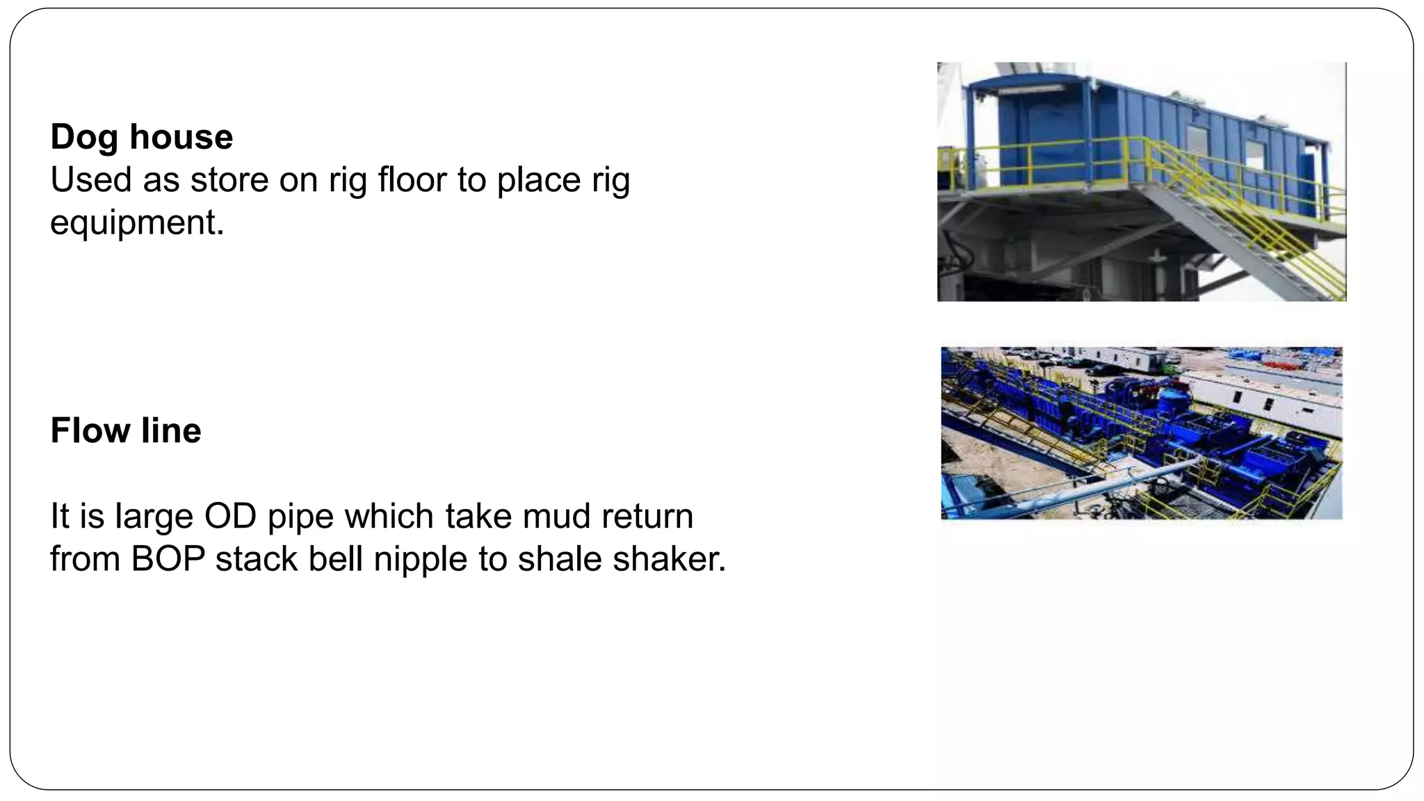 Dog house
Used as store on rig floor to place rig
equipment.
Flow line
It is large OD pipe which take mud return
from BOP stack bell nipple to shale shaker.
 