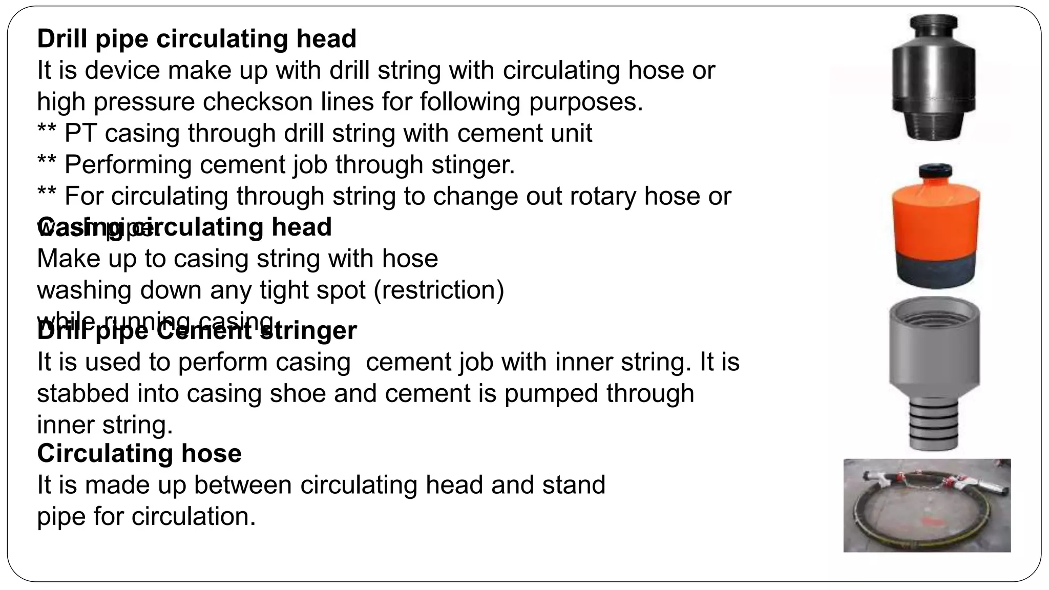 Drill pipe circulating head
It is device make up with drill string with circulating hose or
high pressure checkson lines for following purposes.
** PT casing through drill string with cement unit
** Performing cement job through stinger.
** For circulating through string to change out rotary hose or
wash pipe.Casing circulating head
Make up to casing string with hose
washing down any tight spot (restriction)
while running casing.
Circulating hose
It is made up between circulating head and stand
pipe for circulation.
Drill pipe Cement stringer
It is used to perform casing cement job with inner string. It is
stabbed into casing shoe and cement is pumped through
inner string.
 