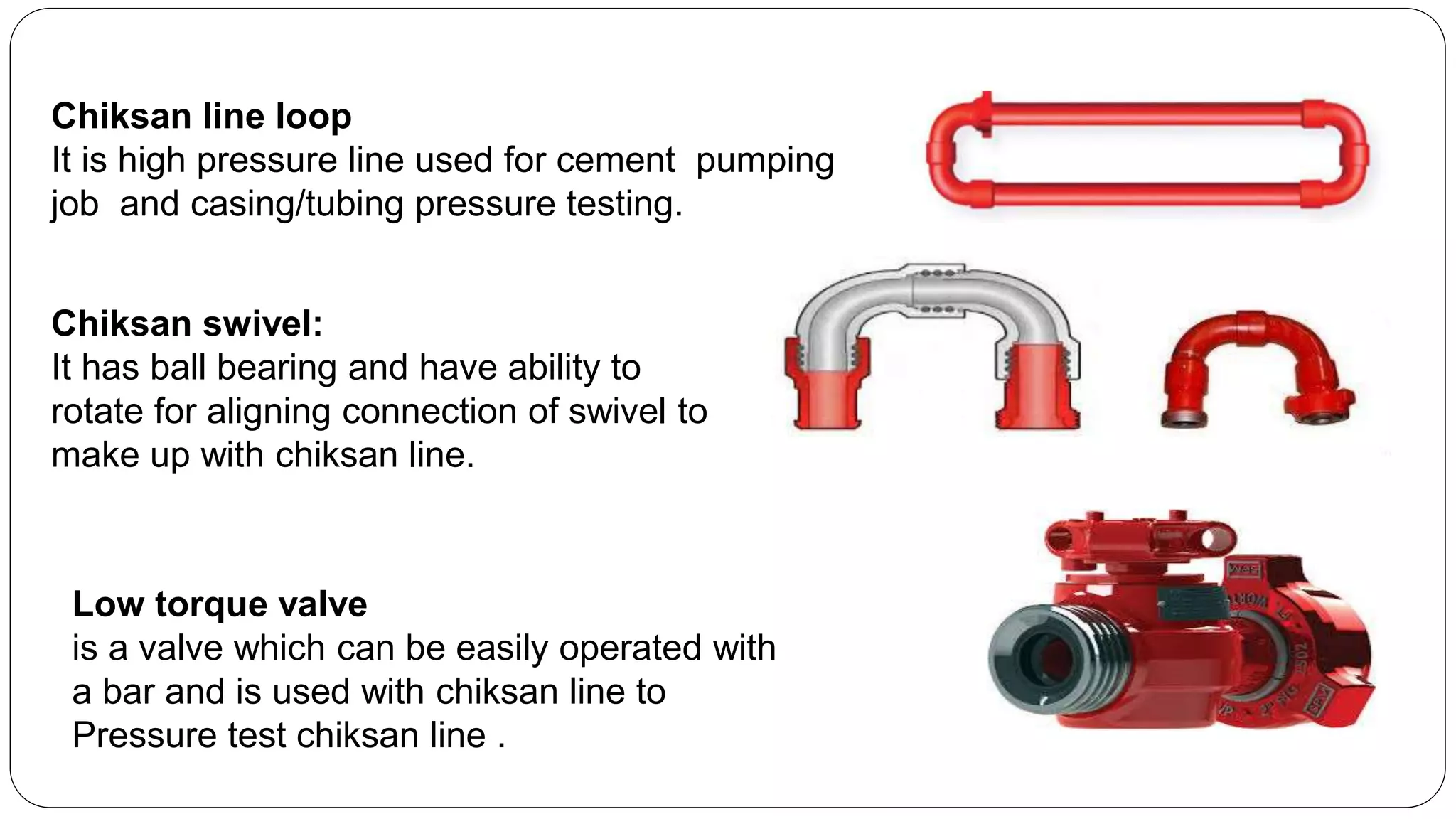 Chiksan line loop
It is high pressure line used for cement pumping
job and casing/tubing pressure testing.
Chiksan swivel:
It has ball bearing and have ability to
rotate for aligning connection of swivel to
make up with chiksan line.
Low torque valve
is a valve which can be easily operated with
a bar and is used with chiksan line to
Pressure test chiksan line .
 