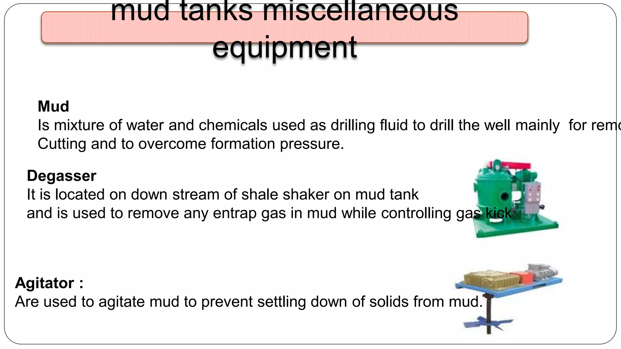 Degasser
It is located on down stream of shale shaker on mud tank
and is used to remove any entrap gas in mud while controlling gas kick
Agitator :
Are used to agitate mud to prevent settling down of solids from mud.
mud tanks miscellaneous
equipment
Mud
Is mixture of water and chemicals used as drilling fluid to drill the well mainly for remo
Cutting and to overcome formation pressure.
 