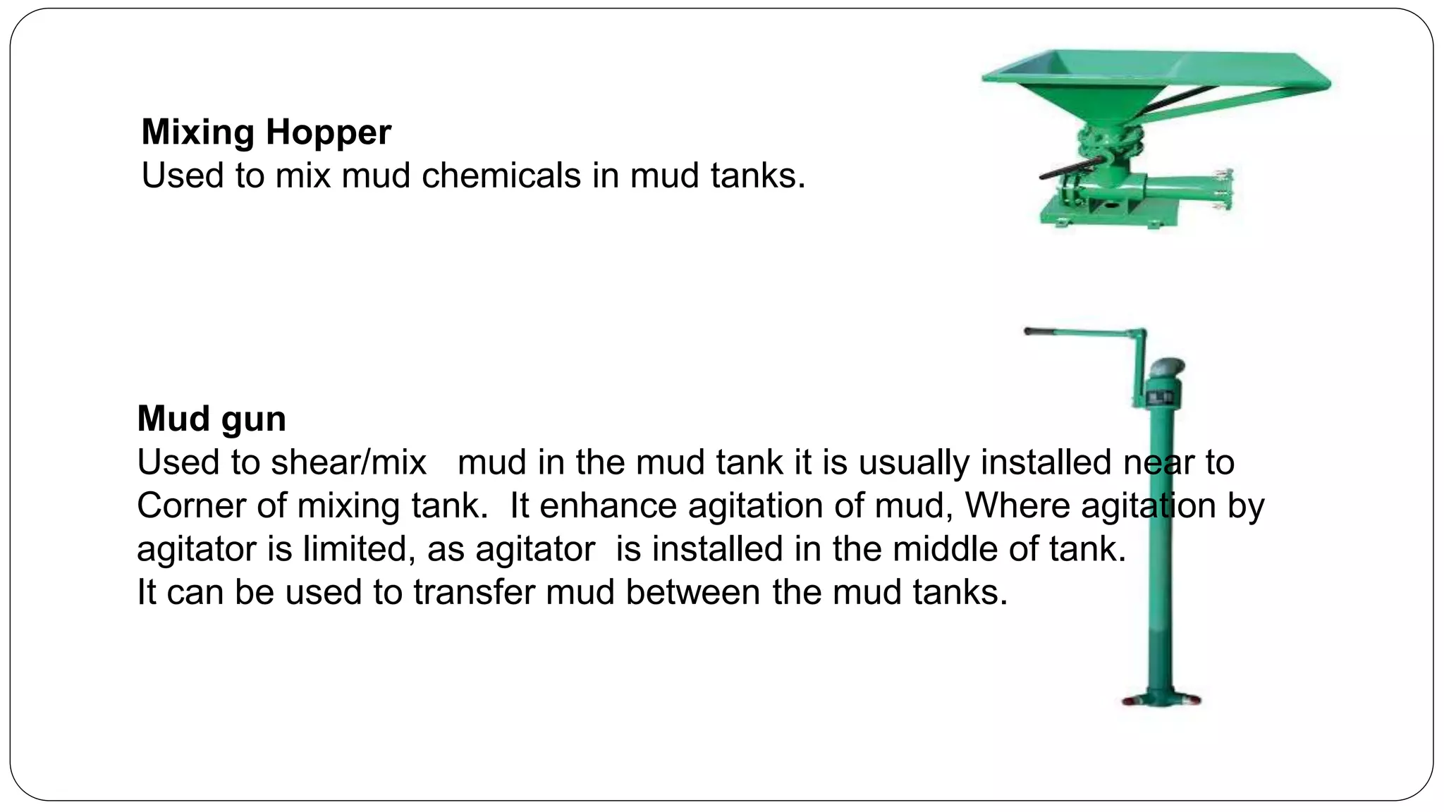 Mixing Hopper
Used to mix mud chemicals in mud tanks.
Mud gun
Used to shear/mix mud in the mud tank it is usually installed near to
Corner of mixing tank. It enhance agitation of mud, Where agitation by
agitator is limited, as agitator is installed in the middle of tank.
It can be used to transfer mud between the mud tanks.
 