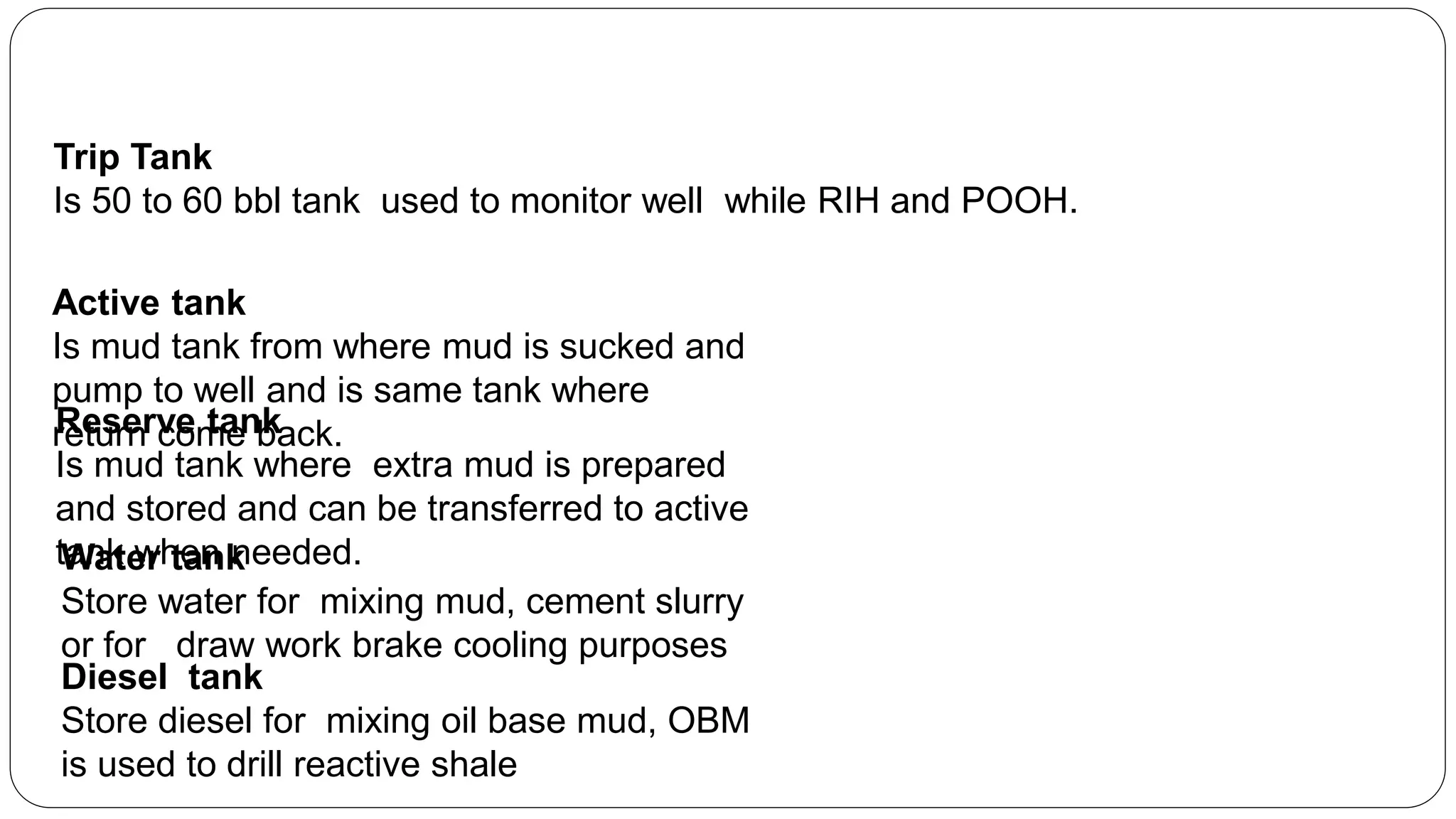 Trip Tank
Is 50 to 60 bbl tank used to monitor well while RIH and POOH.
Reserve tank
Is mud tank where extra mud is prepared
and stored and can be transferred to active
tank when needed.Water tank
Store water for mixing mud, cement slurry
or for draw work brake cooling purposes
Diesel tank
Store diesel for mixing oil base mud, OBM
is used to drill reactive shale
Active tank
Is mud tank from where mud is sucked and
pump to well and is same tank where
return come back.
 