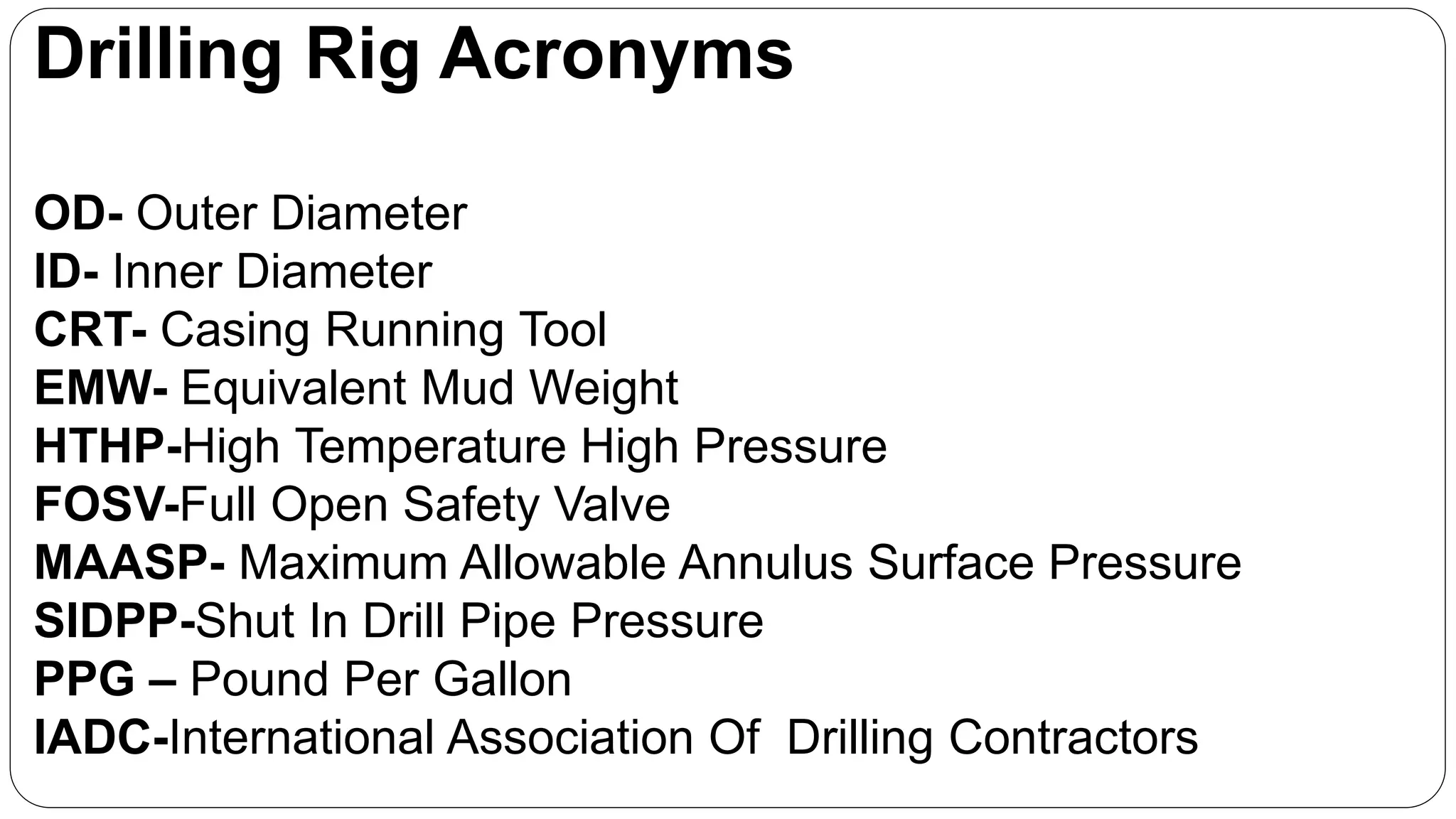 Drilling Rig Acronyms
OD- Outer Diameter
ID- Inner Diameter
CRT- Casing Running Tool
EMW- Equivalent Mud Weight
HTHP-High Temperature High Pressure
FOSV-Full Open Safety Valve
MAASP- Maximum Allowable Annulus Surface Pressure
SIDPP-Shut In Drill Pipe Pressure
PPG – Pound Per Gallon
IADC-International Association Of Drilling Contractors
 