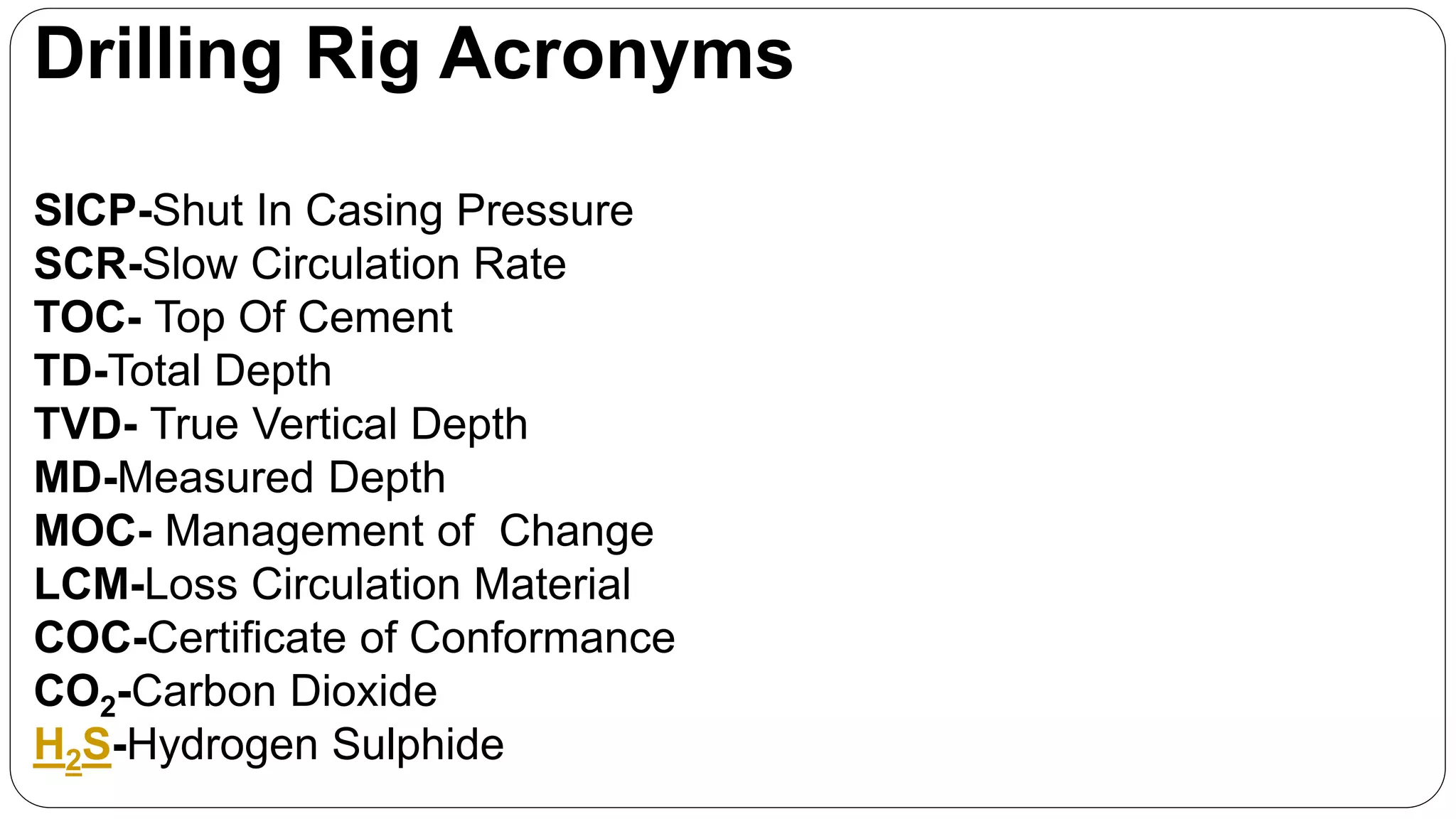 Drilling Rig Acronyms
SICP-Shut In Casing Pressure
SCR-Slow Circulation Rate
TOC- Top Of Cement
TD-Total Depth
TVD- True Vertical Depth
MD-Measured Depth
MOC- Management of Change
LCM-Loss Circulation Material
COC-Certificate of Conformance
CO2-Carbon Dioxide
H2S-Hydrogen Sulphide
 