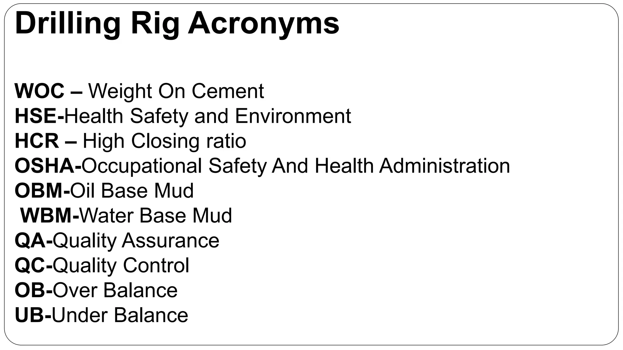 Drilling Rig Acronyms
WOC – Weight On Cement
HSE-Health Safety and Environment
HCR – High Closing ratio
OSHA-Occupational Safety And Health Administration
OBM-Oil Base Mud
WBM-Water Base Mud
QA-Quality Assurance
QC-Quality Control
OB-Over Balance
UB-Under Balance
 