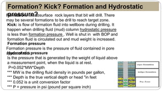 Formation: Is subsurface rock layers that bit will drill. There
may be several formations to be drill to reach target zone.
Kick: is flow of formation fluid into wellbore during drilling. It
happen when drilling fluid (mud) column hydrostatic pressure
is less than formation pressure . Well is shut in with BOP and
formation fluid is circulated out and mud weight is increased.
Formation pressure
Formation pressure is the pressure of fluid contained in pore
space of rockHydrostatic pressure
Is the pressure that is generated by the weight of liquid above
a measurement point, when the liquid is at rest.
P=0.052*MW*Depth
*** MW is the drilling fluid density in pounds per gallon,
*** Depth is the true vertical depth or head "in feet
*** 0.052 is a unit conversion factor
*** P = pressure in psi (pound per square inch)
Formation? Kick? Formation and Hydrostatic
pressure?
 