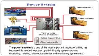 The power system is a one of the most important aspect of drilling rig
because it is needed to power up all drilling rig systems (rotary,
circulating, hoisting, blow out preventer and monitoring systems etc.)
VFD –Variable frequency drive
(AC)
SCR –Silicon control rectifier
(DC)
 