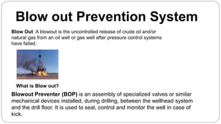Blow out Prevention System
What is Blow out?
Blow Out: A blowout is the uncontrolled release of crude oil and/or
natural gas from an oil well or gas well after pressure control systems
have failed.
Blowout Preventer (BOP) is an assembly of specialized valves or similar
mechanical devices installed, during drilling, between the wellhead system
and the drill floor. It is used to seal, control and monitor the well in case of
kick.
 