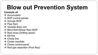 Blow out Prevention System
Consists of:
 Accumulator
 BOP control panels
 Annular BOP
 Pipe Ram
 Variable Bore ram
 Blind Ram/Shear Ram BOP
 Mud cross (Drilling spool)
 Kill line
 Choke line
 Choke manifold
 Choke control panel
 Mud gas separator (Poor Boy)
 