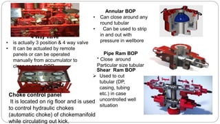 4 Way Valve
• is actually 3 position & 4 way valve
• It can be actuated by remote
panels or can be operated
manually from accumulator to
close or open BOP
Annular BOP
• Can close around any
round tubular
• Can be used to strip
in and out with
pressure in wellbore
Pipe Ram BOP
* Close around
Particular size tubular
Shear Ram BOP
 Used to cut
tubular (DP,
casing, tubing
etc.) in case
uncontrolled well
situation
Choke control panel
It is located on rig floor and is used
to control hydraulic chokes
(automatic choke) of chokemanifold
while circulating out kick.
 