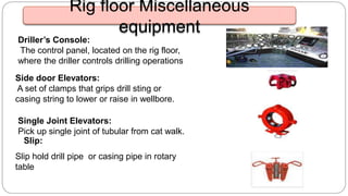 Driller’s Console:
The control panel, located on the rig floor,
where the driller controls drilling operations
Side door Elevators:
A set of clamps that grips drill sting or
casing string to lower or raise in wellbore.
Slip hold drill pipe or casing pipe in rotary
table
Slip:
Single Joint Elevators:
Pick up single joint of tubular from cat walk.
Rig floor Miscellaneous
equipment
 