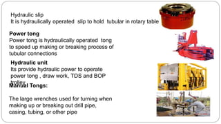 Manual Tongs:
The large wrenches used for turning when
making up or breaking out drill pipe,
casing, tubing, or other pipe
Power tong
Power tong is hydraulically operated tong
to speed up making or breaking process of
tubular connections
Hydraulic slip
It is hydraulically operated slip to hold tubular in rotary table
Hydraulic unit
Its provide hydraulic power to operate
power tong , draw work, TDS and BOP
trolley
 